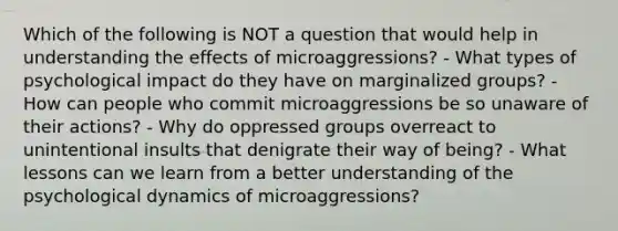 Which of the following is NOT a question that would help in understanding the effects of microaggressions? - What types of psychological impact do they have on marginalized groups? - How can people who commit microaggressions be so unaware of their actions? - Why do oppressed groups overreact to unintentional insults that denigrate their way of being? - What lessons can we learn from a better understanding of the psychological dynamics of microaggressions?