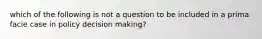 which of the following is not a question to be included in a prima facie case in policy decision making?