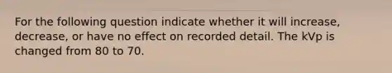 For the following question indicate whether it will increase, decrease, or have no effect on recorded detail. The kVp is changed from 80 to 70.