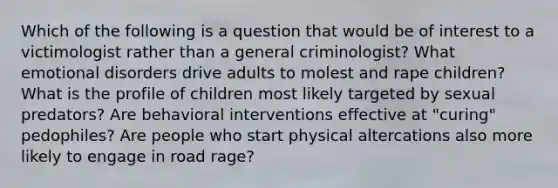 Which of the following is a question that would be of interest to a victimologist rather than a general criminologist? What emotional disorders drive adults to molest and rape children? What is the profile of children most likely targeted by sexual predators? Are behavioral interventions effective at "curing" pedophiles? Are people who start physical altercations also more likely to engage in road rage?