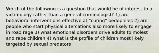 Which of the following is a question that would be of interest to a victimology rather than a general criminologist? 1) are behavioral interventions effective at "curing" pedophiles 2) are people who start physical altercations also more likely to engage in road rage 3) what emotional disorders drive adults to molest and rape children 4) what is the profile of children most likely targeted by sexual predators