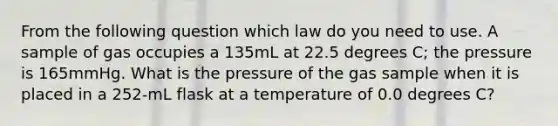 From the following question which law do you need to use. A sample of gas occupies a 135mL at 22.5 degrees C; the pressure is 165mmHg. What is the pressure of the gas sample when it is placed in a 252-mL flask at a temperature of 0.0 degrees C?