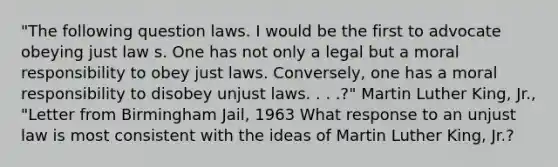 "The following question laws. I would be the first to advocate obeying just law s. One has not only a legal but a moral responsibility to obey just laws. Conversely, one has a moral responsibility to disobey unjust laws. . . .?" Martin Luther King, Jr., "Letter from Birmingham Jail, 1963 What response to an unjust law is most consistent with the ideas of Martin Luther King, Jr.?