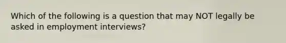 Which of the following is a question that may NOT legally be asked in employment interviews?