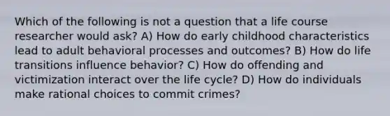 Which of the following is not a question that a life course researcher would ask? A) How do early childhood characteristics lead to adult behavioral processes and outcomes? B) How do life transitions influence behavior? C) How do offending and victimization interact over the life cycle? D) How do individuals make rational choices to commit crimes?