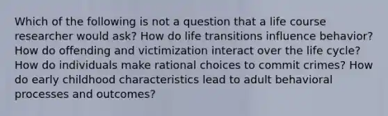 Which of the following is not a question that a life course researcher would ask? How do life transitions influence behavior? How do offending and victimization interact over the life cycle? How do individuals make rational choices to commit crimes? How do early childhood characteristics lead to adult behavioral processes and outcomes?