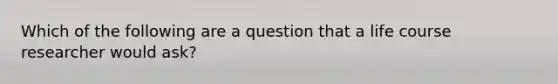 Which of the following are a question that a life course researcher would ask?