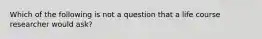 Which of the following is not a question that a life course researcher would ask?