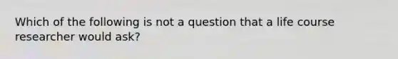 Which of the following is not a question that a life course researcher would ask?