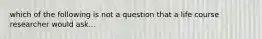 which of the following is not a question that a life course researcher would ask...