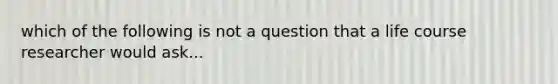 which of the following is not a question that a life course researcher would ask...