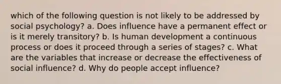 which of the following question is not likely to be addressed by social psychology? a. Does influence have a permanent effect or is it merely transitory? b. Is human development a continuous process or does it proceed through a series of stages? c. What are the variables that increase or decrease the effectiveness of social influence? d. Why do people accept influence?