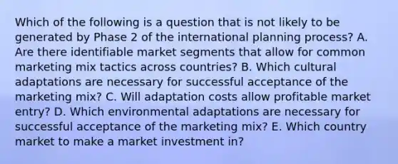 Which of the following is a question that is not likely to be generated by Phase 2 of the international planning process? A. Are there identifiable market segments that allow for common marketing mix tactics across countries? B. Which cultural adaptations are necessary for successful acceptance of the marketing mix? C. Will adaptation costs allow profitable market entry? D. Which environmental adaptations are necessary for successful acceptance of the marketing mix? E. Which country market to make a market investment in?