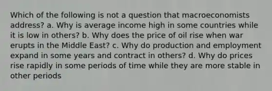 Which of the following is not a question that macroeconomists address? a. Why is average income high in some countries while it is low in others? b. Why does the price of oil rise when war erupts in the Middle East? c. Why do production and employment expand in some years and contract in others? d. Why do prices rise rapidly in some periods of time while they are more stable in other periods