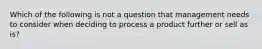 Which of the following is not a question that management needs to consider when deciding to process a product further or sell as is?