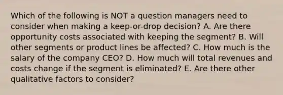 Which of the following is NOT a question managers need to consider when making a keep-or-drop decision? A. Are there opportunity costs associated with keeping the segment? B. Will other segments or product lines be affected? C. How much is the salary of the company CEO? D. How much will total revenues and costs change if the segment is eliminated? E. Are there other qualitative factors to consider?