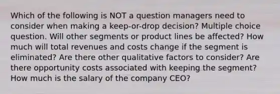 Which of the following is NOT a question managers need to consider when making a keep-or-drop decision? Multiple choice question. Will other segments or product lines be affected? How much will total revenues and costs change if the segment is eliminated? Are there other qualitative factors to consider? Are there opportunity costs associated with keeping the segment? How much is the salary of the company CEO?