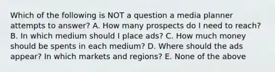 Which of the following is NOT a question a media planner attempts to answer? A. How many prospects do I need to reach? B. In which medium should I place ads? C. How much money should be spents in each medium? D. Where should the ads appear? In which markets and regions? E. None of the above