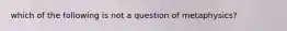 which of the following is not a question of metaphysics?