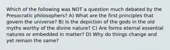 Which of the following was NOT a question much debated by the Presocratic philosophers? A) What are the first principles that govern the universe? B) Is the depiction of the gods in the old myths worthy of the divine nature? C) Are forms eternal essential natures or embedded in matter? D) Why do things change and yet remain the same?