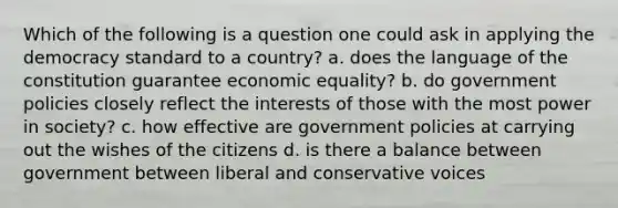 Which of the following is a question one could ask in applying the democracy standard to a country? a. does the language of the constitution guarantee economic equality? b. do government policies closely reflect the interests of those with the most power in society? c. how effective are government policies at carrying out the wishes of the citizens d. is there a balance between government between liberal and conservative voices