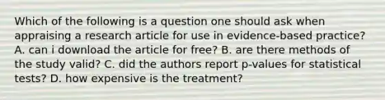 Which of the following is a question one should ask when appraising a research article for use in evidence-based practice? A. can i download the article for free? B. are there methods of the study valid? C. did the authors report p-values for statistical tests? D. how expensive is the treatment?