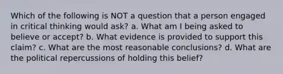 Which of the following is NOT a question that a person engaged in critical thinking would ask? a. What am I being asked to believe or accept? b. What evidence is provided to support this claim? c. What are the most reasonable conclusions? d. What are the political repercussions of holding this belief?