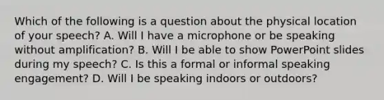 Which of the following is a question about the physical location of your speech? A. Will I have a microphone or be speaking without amplification? B. Will I be able to show PowerPoint slides during my speech? C. Is this a formal or informal speaking engagement? D. Will I be speaking indoors or outdoors?