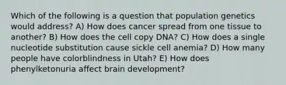 Which of the following is a question that population genetics would address? A) How does cancer spread from one tissue to another? B) How does the cell copy DNA? C) How does a single nucleotide substitution cause sickle cell anemia? D) How many people have colorblindness in Utah? E) How does phenylketonuria affect brain development?