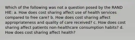 Which of the following was not a question posed by the RAND HIE: a. How does cost sharing affect use of health services compared to free care? b. How does cost sharing affect appropriateness and quality of care received? c. How does cost sharing affect patients non-healthcare consumption habits? d. How does cost sharing affect health?