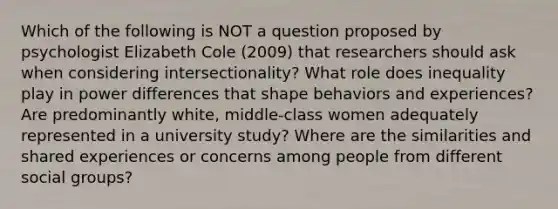 Which of the following is NOT a question proposed by psychologist Elizabeth Cole (2009) that researchers should ask when considering intersectionality? What role does inequality play in power differences that shape behaviors and experiences? Are predominantly white, middle-class women adequately represented in a university study? Where are the similarities and shared experiences or concerns among people from different social groups?