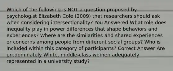 Which of the following is NOT a question proposed by psychologist Elizabeth Cole (2009) that researchers should ask when considering intersectionality? You Answered What role does inequality play in power differences that shape behaviors and experiences? Where are the similarities and shared experiences or concerns among people from different social groups? Who is included within this category of participants? Correct Answer Are predominately White, middle-class women adequately represented in a university study?