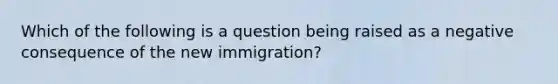 Which of the following is a question being raised as a negative consequence of the new immigration?