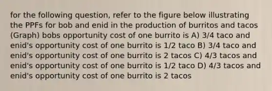 for the following question, refer to the figure below illustrating the PPFs for bob and enid in the production of burritos and tacos (Graph) bobs <a href='https://www.questionai.com/knowledge/krrpW7Y0QY-opportunity-cost' class='anchor-knowledge'>opportunity cost</a> of one burrito is A) 3/4 taco and enid's opportunity cost of one burrito is 1/2 taco B) 3/4 taco and enid's opportunity cost of one burrito is 2 tacos C) 4/3 tacos and enid's opportunity cost of one burrito is 1/2 taco D) 4/3 tacos and enid's opportunity cost of one burrito is 2 tacos