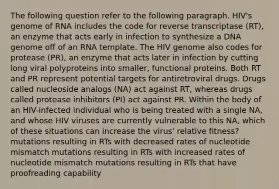 The following question refer to the following paragraph. HIV's genome of RNA includes the code for reverse transcriptase (RT), an enzyme that acts early in infection to synthesize a DNA genome off of an RNA template. The HIV genome also codes for protease (PR), an enzyme that acts later in infection by cutting long viral polyproteins into smaller, functional proteins. Both RT and PR represent potential targets for antiretroviral drugs. Drugs called nucleoside analogs (NA) act against RT, whereas drugs called protease inhibitors (PI) act against PR. Within the body of an HIV-infected individual who is being treated with a single NA, and whose HIV viruses are currently vulnerable to this NA, which of these situations can increase the virus' relative fitness? mutations resulting in RTs with decreased rates of nucleotide mismatch mutations resulting in RTs with increased rates of nucleotide mismatch mutations resulting in RTs that have proofreading capability