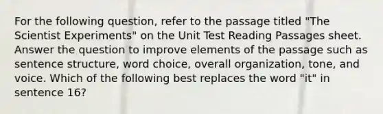 For the following question, refer to the passage titled "The Scientist Experiments" on the Unit Test Reading Passages sheet. Answer the question to improve elements of the passage such as sentence structure, word choice, overall organization, tone, and voice. Which of the following best replaces the word "it" in sentence 16?