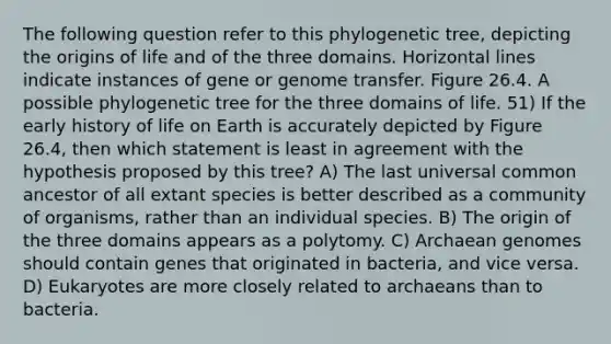 The following question refer to this phylogenetic tree, depicting the origins of life and of the three domains. Horizontal lines indicate instances of gene or genome transfer. Figure 26.4. A possible phylogenetic tree for the three domains of life. 51) If the early history of life on Earth is accurately depicted by Figure 26.4, then which statement is least in agreement with the hypothesis proposed by this tree? A) The last universal common ancestor of all extant species is better described as a community of organisms, rather than an individual species. B) The origin of the three domains appears as a polytomy. C) Archaean genomes should contain genes that originated in bacteria, and vice versa. D) Eukaryotes are more closely related to archaeans than to bacteria.