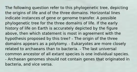 The following question refer to this phylogenetic tree, depicting the origins of life and of the three domains. Horizontal lines indicate instances of gene or genome transfer. A possible phylogenetic tree for the three domains of life. If the early history of life on Earth is accurately depicted by the figure above, then which statement is most in agreement with the hypothesis proposed by this tree? - The origin of the three domains appears as a polytomy. - Eukaryotes are more closely related to archaeans than to bacteria. - The last universal common ancestor of all extant species is one individual species. - Archaean genomes should not contain genes that originated in bacteria, and vice versa.