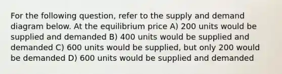 For the following question, refer to the supply and demand diagram below. At the equilibrium price A) 200 units would be supplied and demanded B) 400 units would be supplied and demanded C) 600 units would be supplied, but only 200 would be demanded D) 600 units would be supplied and demanded