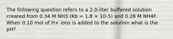 The following question refers to a 2.0-liter buffered solution created from 0.34 M NH3 (Kb = 1.8 × 10-5) and 0.26 M NH4F. When 0.10 mol of H+ ions is added to the solution what is the pH?