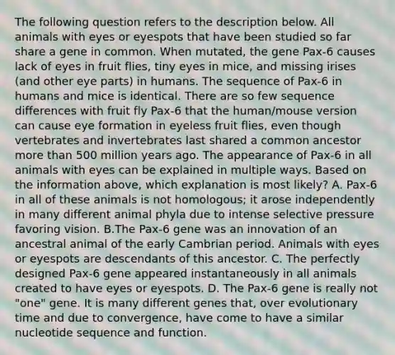 The following question refers to the description below. All animals with eyes or eyespots that have been studied so far share a gene in common. When mutated, the gene Pax-6 causes lack of eyes in fruit flies, tiny eyes in mice, and missing irises (and other eye parts) in humans. The sequence of Pax-6 in humans and mice is identical. There are so few sequence differences with fruit fly Pax-6 that the human/mouse version can cause eye formation in eyeless fruit flies, even though vertebrates and invertebrates last shared a common ancestor more than 500 million years ago. The appearance of Pax-6 in all animals with eyes can be explained in multiple ways. Based on the information above, which explanation is most likely? A. Pax-6 in all of these animals is not homologous; it arose independently in many different animal phyla due to intense selective pressure favoring vision. B.The Pax-6 gene was an innovation of an ancestral animal of the early Cambrian period. Animals with eyes or eyespots are descendants of this ancestor. C. The perfectly designed Pax-6 gene appeared instantaneously in all animals created to have eyes or eyespots. D. The Pax-6 gene is really not "one" gene. It is many different genes that, over evolutionary time and due to convergence, have come to have a similar nucleotide sequence and function.