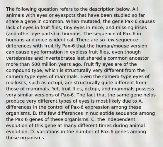 The following question refers to the description below. All animals with eyes or eyespots that have been studied so far share a gene in common. When mutated, the gene Pax-6 causes lack of eyes in fruit flies, tiny eyes in mice, and missing irises (and other eye parts) in humans. The sequence of Pax-6 in humans and mice is identical. There are so few sequence differences with fruit fly Pax-6 that the human/mouse version can cause eye formation in eyeless fruit flies, even though vertebrates and invertebrates last shared a common ancestor <a href='https://www.questionai.com/knowledge/keWHlEPx42-more-than' class='anchor-knowledge'>more than</a> 500 million years ago. Fruit fly eyes are of the compound type, which is structurally very different from the camera-type eyes of mammals. Even the camera-type eyes of molluscs, such as octopi, are structurally quite different from those of mammals. Yet, fruit flies, octopi, and mammals possess very similar versions of Pax-6. The fact that the same gene helps produce very different types of eyes is most likely due to A. differences in the control of Pax-6 expression among these organisms. B. the few differences in nucleotide sequence among the Pax-6 genes of these organisms. C. the independent evolution of this gene at many different times during animal evolution. D. variations in the number of Pax-6 genes among these organisms.