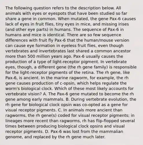 The following question refers to the description below. All animals with eyes or eyespots that have been studied so far share a gene in common. When mutated, the gene Pax-6 causes lack of eyes in fruit flies, tiny eyes in mice, and missing irises (and other eye parts) in humans. The sequence of Pax-6 in humans and mice is identical. There are so few sequence differences with fruit fly Pax-6 that the human/mouse version can cause eye formation in eyeless fruit flies, even though vertebrates and invertebrates last shared a common ancestor <a href='https://www.questionai.com/knowledge/keWHlEPx42-more-than' class='anchor-knowledge'>more than</a> 500 million years ago. Pax-6 usually causes the production of a type of light-receptor pigment. In vertebrate eyes, though, a different gene (the rh gene family) is responsible for the light-receptor pigments of the retina. The rh gene, like Pax-6, is ancient. In the marine ragworm, for example, the rh gene causes production of c-opsin, which helps regulate the worm's biological clock. Which of these most likely accounts for vertebrate vision? A. The Pax-6 gene mutated to become the rh gene among early mammals. B. During vertebrate evolution, the rh gene for biological clock opsin was co-opted as a gene for visual receptor pigments. C. In animals more ancient than ragworms, the rh gene(s) coded for visual receptor pigments; in lineages more recent than ragworms, rh has flip-flopped several times between producing biological clock opsins and visual receptor pigments. D. Pax-6 was lost from the mammalian genome, and replaced by the rh gene much later.