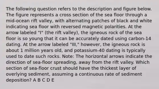 The following question refers to the description and figure below. The figure represents a cross section of the sea floor through a mid-ocean rift valley, with alternating patches of black and white indicating sea floor with reversed magnetic polarities. At the arrow labeled "I" (the rift valley), the igneous rock of the sea floor is so young that it can be accurately dated using carbon-14 dating. At the arrow labeled "III," however, the igneous rock is about 1 million years old, and potassium-40 dating is typically used to date such rocks. Note: The horizontal arrows indicate the direction of sea-floor spreading, away from the rift valley. Which section of sea-floor crust should have the thickest layer of overlying sediment, assuming a continuous rate of sediment deposition? A B C D E