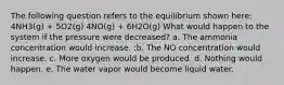 The following question refers to the equilibrium shown here: 4NH3(g) + 5O2(g) 4NO(g) + 6H2O(g) What would happen to the system if the pressure were decreased? a. The ammonia concentration would increase. :b. The NO concentration would increase. c. More oxygen would be produced. d. Nothing would happen. e. The water vapor would become liquid water.