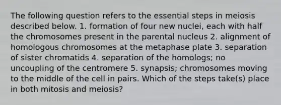 The following question refers to the essential steps in meiosis described below. 1. formation of four new nuclei, each with half the chromosomes present in the parental nucleus 2. alignment of homologous chromosomes at the metaphase plate 3. separation of sister chromatids 4. separation of the homologs; no uncoupling of the centromere 5. synapsis; chromosomes moving to the middle of the cell in pairs. Which of the steps take(s) place in both mitosis and meiosis?