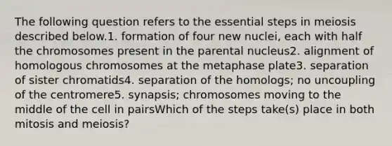 The following question refers to the essential steps in meiosis described below.1. formation of four new nuclei, each with half the chromosomes present in the parental nucleus2. alignment of homologous chromosomes at the metaphase plate3. separation of sister chromatids4. separation of the homologs; no uncoupling of the centromere5. synapsis; chromosomes moving to the middle of the cell in pairsWhich of the steps take(s) place in both mitosis and meiosis?