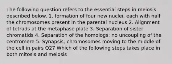 The following question refers to the essential steps in meiosis described below. 1. formation of four new nuclei, each with half the chromosomes present in the parental nucleus 2. Alignment of tetrads at the metaphase plate 3. Separation of sister chromatids 4. Separation of the homologs; no uncoupling of the centromere 5. Synapsis; chromosomes moving to the middle of the cell in pairs Q27 Which of the following steps takes place in both mitosis and meiosis