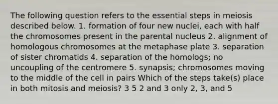 The following question refers to the essential steps in meiosis described below. 1. formation of four new nuclei, each with half the chromosomes present in the parental nucleus 2. alignment of homologous chromosomes at the metaphase plate 3. separation of sister chromatids 4. separation of the homologs; no uncoupling of the centromere 5. synapsis; chromosomes moving to the middle of the cell in pairs Which of the steps take(s) place in both mitosis and meiosis? 3 5 2 and 3 only 2, 3, and 5