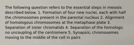 The following question refers to the essential steps in meiosis described below. 1. Formation of four new nuclei, each with half the chromosomes present in the parental nucleus 2. Alignment of homologous chromosomes at the metaphase plate 3. Separation of sister chromatids 4. Separation of the homologs; no uncoupling of the centromere 5. Synapsis; chromosomes moving to the middle of the cell in pairs